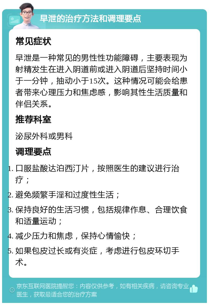 早泄的治疗方法和调理要点 常见症状 早泄是一种常见的男性性功能障碍，主要表现为射精发生在进入阴道前或进入阴道后坚持时间小于一分钟，抽动小于15次。这种情况可能会给患者带来心理压力和焦虑感，影响其性生活质量和伴侣关系。 推荐科室 泌尿外科或男科 调理要点 口服盐酸达泊西汀片，按照医生的建议进行治疗； 避免频繁手淫和过度性生活； 保持良好的生活习惯，包括规律作息、合理饮食和适量运动； 减少压力和焦虑，保持心情愉快； 如果包皮过长或有炎症，考虑进行包皮环切手术。