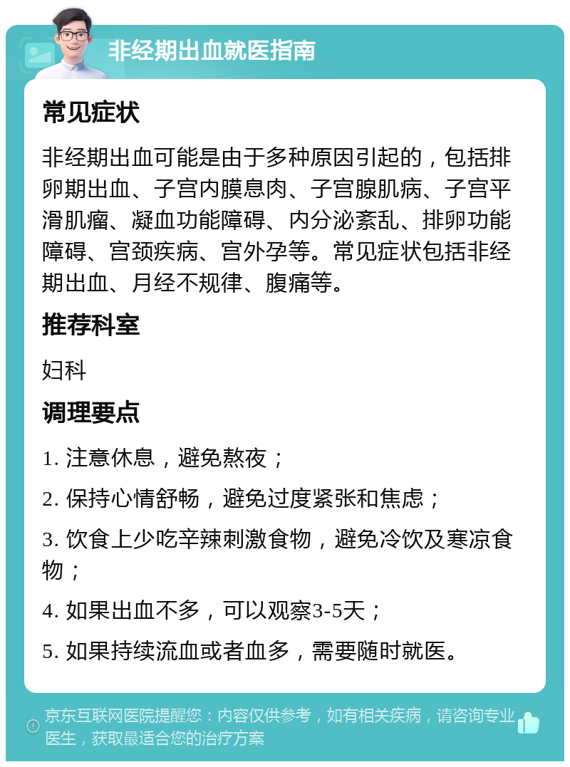 非经期出血就医指南 常见症状 非经期出血可能是由于多种原因引起的，包括排卵期出血、子宫内膜息肉、子宫腺肌病、子宫平滑肌瘤、凝血功能障碍、内分泌紊乱、排卵功能障碍、宫颈疾病、宫外孕等。常见症状包括非经期出血、月经不规律、腹痛等。 推荐科室 妇科 调理要点 1. 注意休息，避免熬夜； 2. 保持心情舒畅，避免过度紧张和焦虑； 3. 饮食上少吃辛辣刺激食物，避免冷饮及寒凉食物； 4. 如果出血不多，可以观察3-5天； 5. 如果持续流血或者血多，需要随时就医。