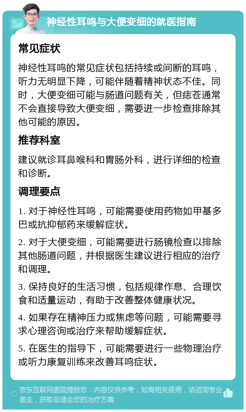 神经性耳鸣与大便变细的就医指南 常见症状 神经性耳鸣的常见症状包括持续或间断的耳鸣，听力无明显下降，可能伴随着精神状态不佳。同时，大便变细可能与肠道问题有关，但痣苍通常不会直接导致大便变细，需要进一步检查排除其他可能的原因。 推荐科室 建议就诊耳鼻喉科和胃肠外科，进行详细的检查和诊断。 调理要点 1. 对于神经性耳鸣，可能需要使用药物如甲基多巴或抗抑郁药来缓解症状。 2. 对于大便变细，可能需要进行肠镜检查以排除其他肠道问题，并根据医生建议进行相应的治疗和调理。 3. 保持良好的生活习惯，包括规律作息、合理饮食和适量运动，有助于改善整体健康状况。 4. 如果存在精神压力或焦虑等问题，可能需要寻求心理咨询或治疗来帮助缓解症状。 5. 在医生的指导下，可能需要进行一些物理治疗或听力康复训练来改善耳鸣症状。