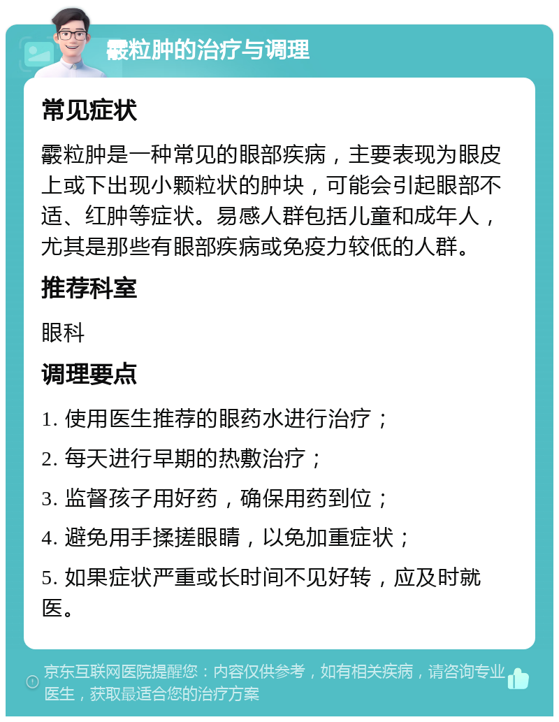 霰粒肿的治疗与调理 常见症状 霰粒肿是一种常见的眼部疾病，主要表现为眼皮上或下出现小颗粒状的肿块，可能会引起眼部不适、红肿等症状。易感人群包括儿童和成年人，尤其是那些有眼部疾病或免疫力较低的人群。 推荐科室 眼科 调理要点 1. 使用医生推荐的眼药水进行治疗； 2. 每天进行早期的热敷治疗； 3. 监督孩子用好药，确保用药到位； 4. 避免用手揉搓眼睛，以免加重症状； 5. 如果症状严重或长时间不见好转，应及时就医。