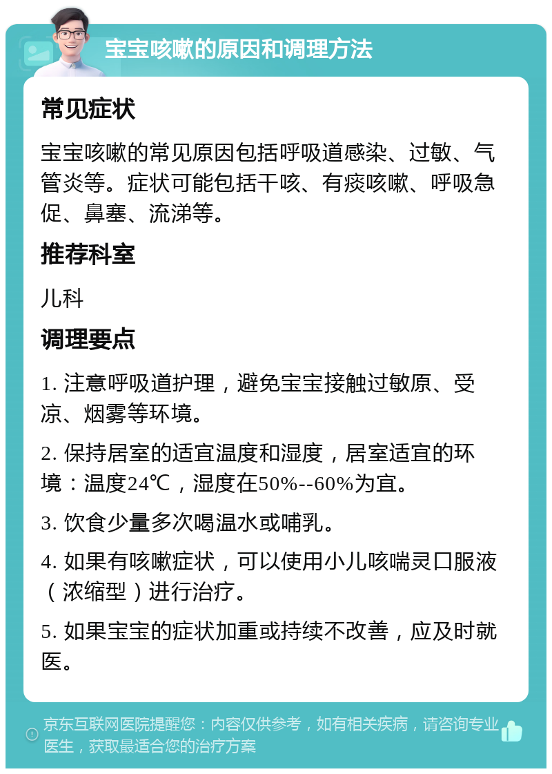 宝宝咳嗽的原因和调理方法 常见症状 宝宝咳嗽的常见原因包括呼吸道感染、过敏、气管炎等。症状可能包括干咳、有痰咳嗽、呼吸急促、鼻塞、流涕等。 推荐科室 儿科 调理要点 1. 注意呼吸道护理，避免宝宝接触过敏原、受凉、烟雾等环境。 2. 保持居室的适宜温度和湿度，居室适宜的环境：温度24℃，湿度在50%--60%为宜。 3. 饮食少量多次喝温水或哺乳。 4. 如果有咳嗽症状，可以使用小儿咳喘灵口服液（浓缩型）进行治疗。 5. 如果宝宝的症状加重或持续不改善，应及时就医。