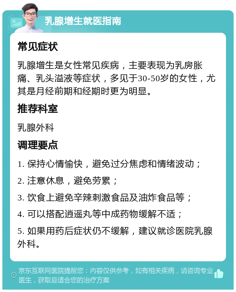 乳腺增生就医指南 常见症状 乳腺增生是女性常见疾病，主要表现为乳房胀痛、乳头溢液等症状，多见于30-50岁的女性，尤其是月经前期和经期时更为明显。 推荐科室 乳腺外科 调理要点 1. 保持心情愉快，避免过分焦虑和情绪波动； 2. 注意休息，避免劳累； 3. 饮食上避免辛辣刺激食品及油炸食品等； 4. 可以搭配逍遥丸等中成药物缓解不适； 5. 如果用药后症状仍不缓解，建议就诊医院乳腺外科。