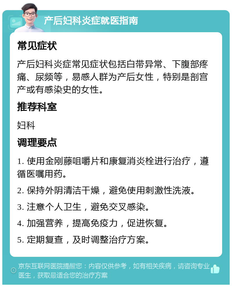 产后妇科炎症就医指南 常见症状 产后妇科炎症常见症状包括白带异常、下腹部疼痛、尿频等，易感人群为产后女性，特别是剖宫产或有感染史的女性。 推荐科室 妇科 调理要点 1. 使用金刚藤咀嚼片和康复消炎栓进行治疗，遵循医嘱用药。 2. 保持外阴清洁干燥，避免使用刺激性洗液。 3. 注意个人卫生，避免交叉感染。 4. 加强营养，提高免疫力，促进恢复。 5. 定期复查，及时调整治疗方案。