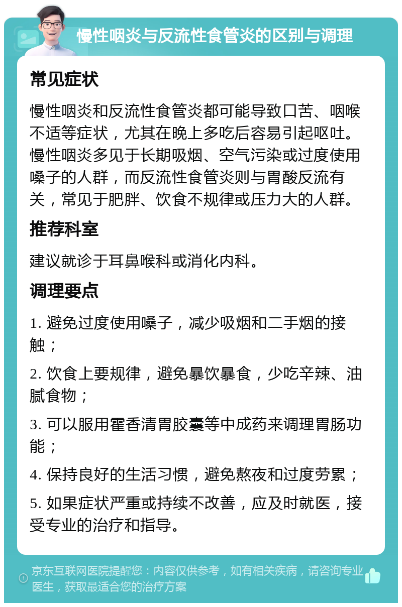 慢性咽炎与反流性食管炎的区别与调理 常见症状 慢性咽炎和反流性食管炎都可能导致口苦、咽喉不适等症状，尤其在晚上多吃后容易引起呕吐。慢性咽炎多见于长期吸烟、空气污染或过度使用嗓子的人群，而反流性食管炎则与胃酸反流有关，常见于肥胖、饮食不规律或压力大的人群。 推荐科室 建议就诊于耳鼻喉科或消化内科。 调理要点 1. 避免过度使用嗓子，减少吸烟和二手烟的接触； 2. 饮食上要规律，避免暴饮暴食，少吃辛辣、油腻食物； 3. 可以服用霍香清胃胶囊等中成药来调理胃肠功能； 4. 保持良好的生活习惯，避免熬夜和过度劳累； 5. 如果症状严重或持续不改善，应及时就医，接受专业的治疗和指导。