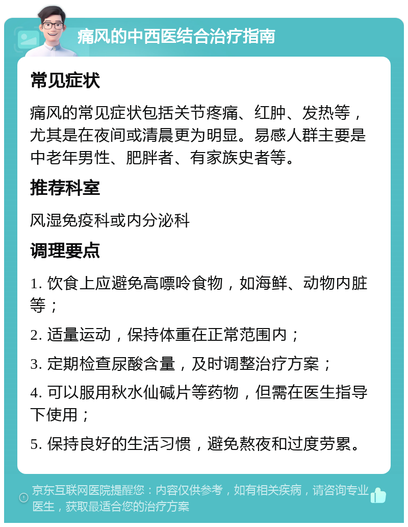 痛风的中西医结合治疗指南 常见症状 痛风的常见症状包括关节疼痛、红肿、发热等，尤其是在夜间或清晨更为明显。易感人群主要是中老年男性、肥胖者、有家族史者等。 推荐科室 风湿免疫科或内分泌科 调理要点 1. 饮食上应避免高嘌呤食物，如海鲜、动物内脏等； 2. 适量运动，保持体重在正常范围内； 3. 定期检查尿酸含量，及时调整治疗方案； 4. 可以服用秋水仙碱片等药物，但需在医生指导下使用； 5. 保持良好的生活习惯，避免熬夜和过度劳累。