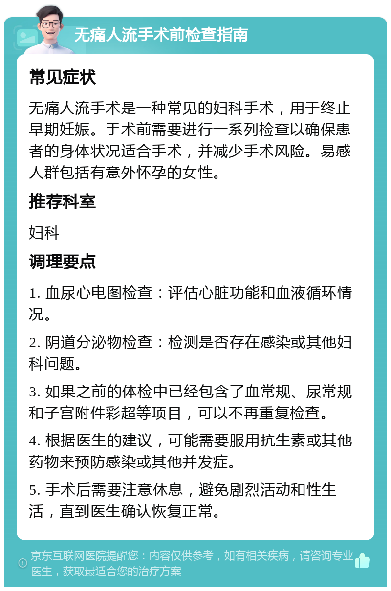 无痛人流手术前检查指南 常见症状 无痛人流手术是一种常见的妇科手术，用于终止早期妊娠。手术前需要进行一系列检查以确保患者的身体状况适合手术，并减少手术风险。易感人群包括有意外怀孕的女性。 推荐科室 妇科 调理要点 1. 血尿心电图检查：评估心脏功能和血液循环情况。 2. 阴道分泌物检查：检测是否存在感染或其他妇科问题。 3. 如果之前的体检中已经包含了血常规、尿常规和子宫附件彩超等项目，可以不再重复检查。 4. 根据医生的建议，可能需要服用抗生素或其他药物来预防感染或其他并发症。 5. 手术后需要注意休息，避免剧烈活动和性生活，直到医生确认恢复正常。