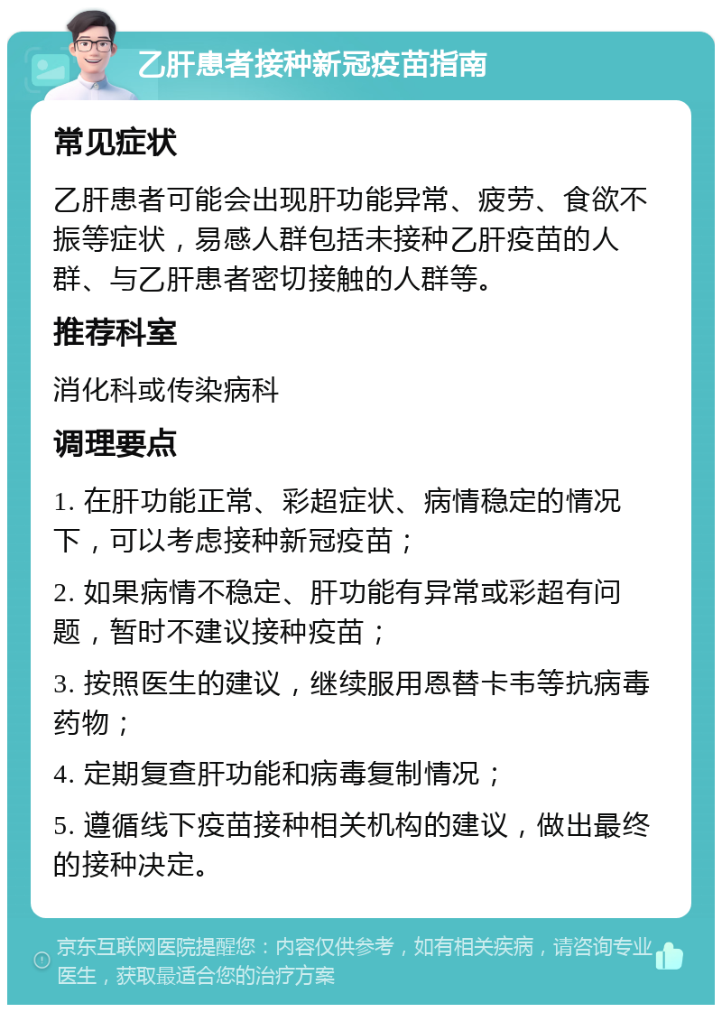 乙肝患者接种新冠疫苗指南 常见症状 乙肝患者可能会出现肝功能异常、疲劳、食欲不振等症状，易感人群包括未接种乙肝疫苗的人群、与乙肝患者密切接触的人群等。 推荐科室 消化科或传染病科 调理要点 1. 在肝功能正常、彩超症状、病情稳定的情况下，可以考虑接种新冠疫苗； 2. 如果病情不稳定、肝功能有异常或彩超有问题，暂时不建议接种疫苗； 3. 按照医生的建议，继续服用恩替卡韦等抗病毒药物； 4. 定期复查肝功能和病毒复制情况； 5. 遵循线下疫苗接种相关机构的建议，做出最终的接种决定。