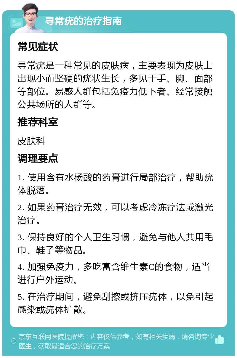 寻常疣的治疗指南 常见症状 寻常疣是一种常见的皮肤病，主要表现为皮肤上出现小而坚硬的疣状生长，多见于手、脚、面部等部位。易感人群包括免疫力低下者、经常接触公共场所的人群等。 推荐科室 皮肤科 调理要点 1. 使用含有水杨酸的药膏进行局部治疗，帮助疣体脱落。 2. 如果药膏治疗无效，可以考虑冷冻疗法或激光治疗。 3. 保持良好的个人卫生习惯，避免与他人共用毛巾、鞋子等物品。 4. 加强免疫力，多吃富含维生素C的食物，适当进行户外运动。 5. 在治疗期间，避免刮擦或挤压疣体，以免引起感染或疣体扩散。