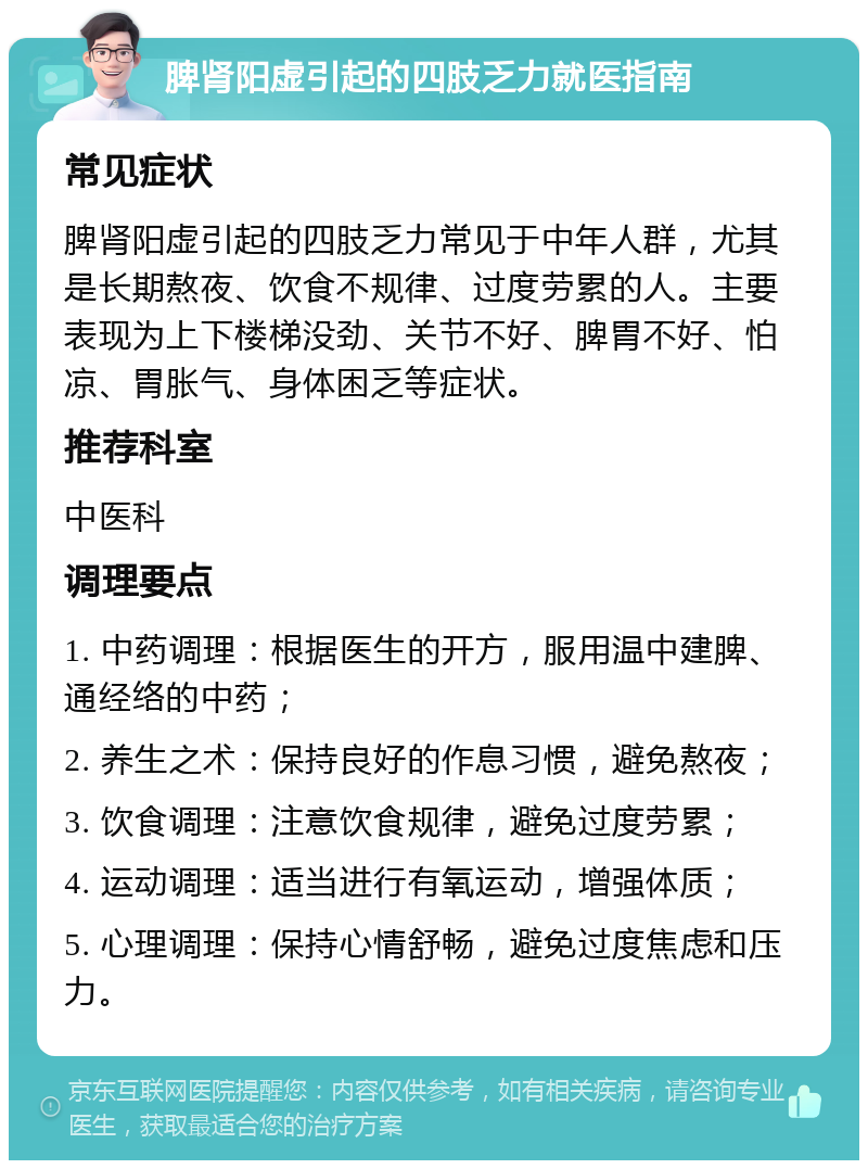 脾肾阳虚引起的四肢乏力就医指南 常见症状 脾肾阳虚引起的四肢乏力常见于中年人群，尤其是长期熬夜、饮食不规律、过度劳累的人。主要表现为上下楼梯没劲、关节不好、脾胃不好、怕凉、胃胀气、身体困乏等症状。 推荐科室 中医科 调理要点 1. 中药调理：根据医生的开方，服用温中建脾、通经络的中药； 2. 养生之术：保持良好的作息习惯，避免熬夜； 3. 饮食调理：注意饮食规律，避免过度劳累； 4. 运动调理：适当进行有氧运动，增强体质； 5. 心理调理：保持心情舒畅，避免过度焦虑和压力。