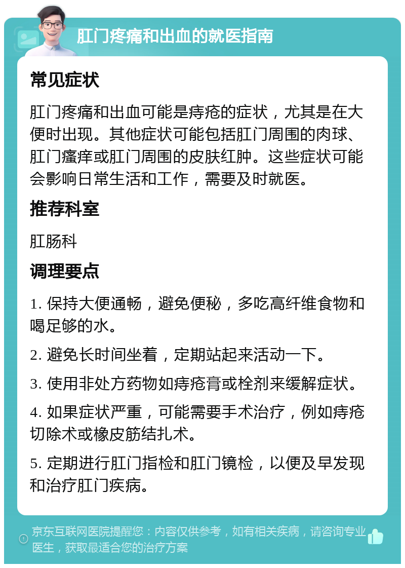 肛门疼痛和出血的就医指南 常见症状 肛门疼痛和出血可能是痔疮的症状，尤其是在大便时出现。其他症状可能包括肛门周围的肉球、肛门瘙痒或肛门周围的皮肤红肿。这些症状可能会影响日常生活和工作，需要及时就医。 推荐科室 肛肠科 调理要点 1. 保持大便通畅，避免便秘，多吃高纤维食物和喝足够的水。 2. 避免长时间坐着，定期站起来活动一下。 3. 使用非处方药物如痔疮膏或栓剂来缓解症状。 4. 如果症状严重，可能需要手术治疗，例如痔疮切除术或橡皮筋结扎术。 5. 定期进行肛门指检和肛门镜检，以便及早发现和治疗肛门疾病。