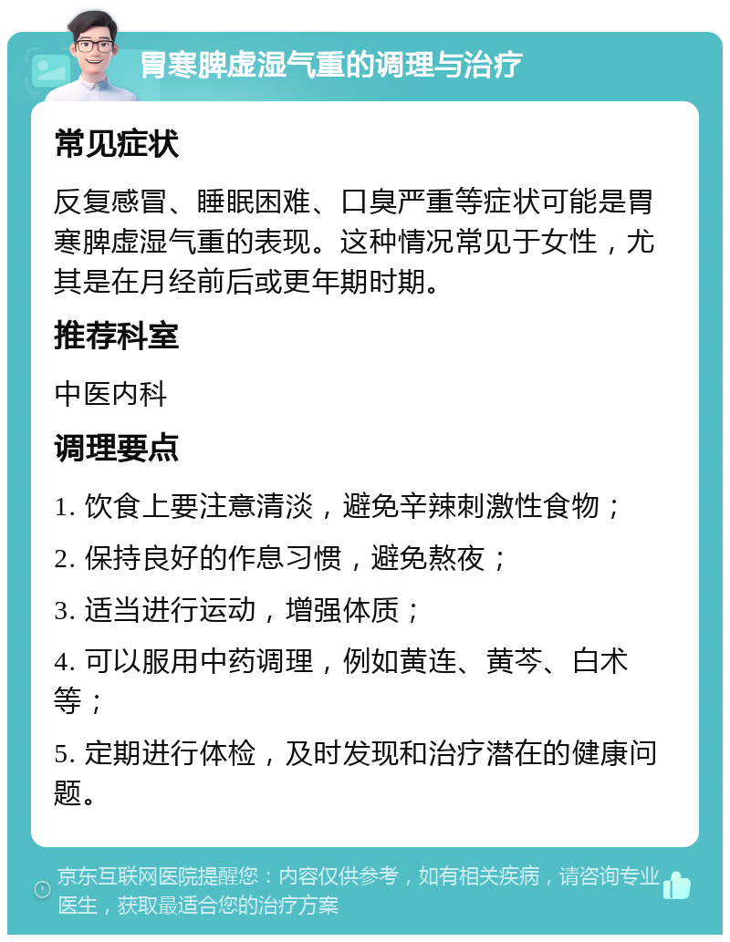 胃寒脾虚湿气重的调理与治疗 常见症状 反复感冒、睡眠困难、口臭严重等症状可能是胃寒脾虚湿气重的表现。这种情况常见于女性，尤其是在月经前后或更年期时期。 推荐科室 中医内科 调理要点 1. 饮食上要注意清淡，避免辛辣刺激性食物； 2. 保持良好的作息习惯，避免熬夜； 3. 适当进行运动，增强体质； 4. 可以服用中药调理，例如黄连、黄芩、白术等； 5. 定期进行体检，及时发现和治疗潜在的健康问题。