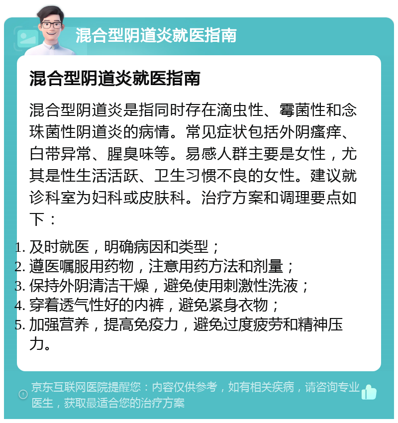 混合型阴道炎就医指南 混合型阴道炎就医指南 混合型阴道炎是指同时存在滴虫性、霉菌性和念珠菌性阴道炎的病情。常见症状包括外阴瘙痒、白带异常、腥臭味等。易感人群主要是女性，尤其是性生活活跃、卫生习惯不良的女性。建议就诊科室为妇科或皮肤科。治疗方案和调理要点如下： 及时就医，明确病因和类型； 遵医嘱服用药物，注意用药方法和剂量； 保持外阴清洁干燥，避免使用刺激性洗液； 穿着透气性好的内裤，避免紧身衣物； 加强营养，提高免疫力，避免过度疲劳和精神压力。