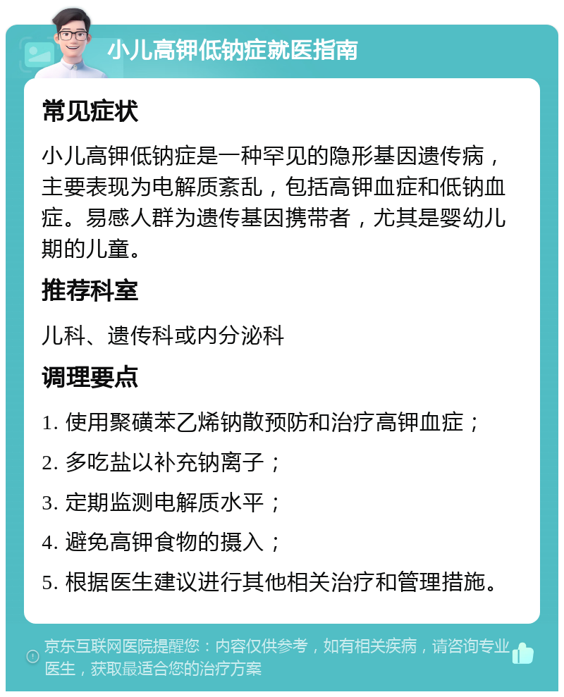 小儿高钾低钠症就医指南 常见症状 小儿高钾低钠症是一种罕见的隐形基因遗传病，主要表现为电解质紊乱，包括高钾血症和低钠血症。易感人群为遗传基因携带者，尤其是婴幼儿期的儿童。 推荐科室 儿科、遗传科或内分泌科 调理要点 1. 使用聚磺苯乙烯钠散预防和治疗高钾血症； 2. 多吃盐以补充钠离子； 3. 定期监测电解质水平； 4. 避免高钾食物的摄入； 5. 根据医生建议进行其他相关治疗和管理措施。