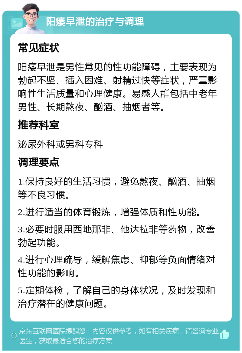 阳痿早泄的治疗与调理 常见症状 阳痿早泄是男性常见的性功能障碍，主要表现为勃起不坚、插入困难、射精过快等症状，严重影响性生活质量和心理健康。易感人群包括中老年男性、长期熬夜、酗酒、抽烟者等。 推荐科室 泌尿外科或男科专科 调理要点 1.保持良好的生活习惯，避免熬夜、酗酒、抽烟等不良习惯。 2.进行适当的体育锻炼，增强体质和性功能。 3.必要时服用西地那非、他达拉非等药物，改善勃起功能。 4.进行心理疏导，缓解焦虑、抑郁等负面情绪对性功能的影响。 5.定期体检，了解自己的身体状况，及时发现和治疗潜在的健康问题。