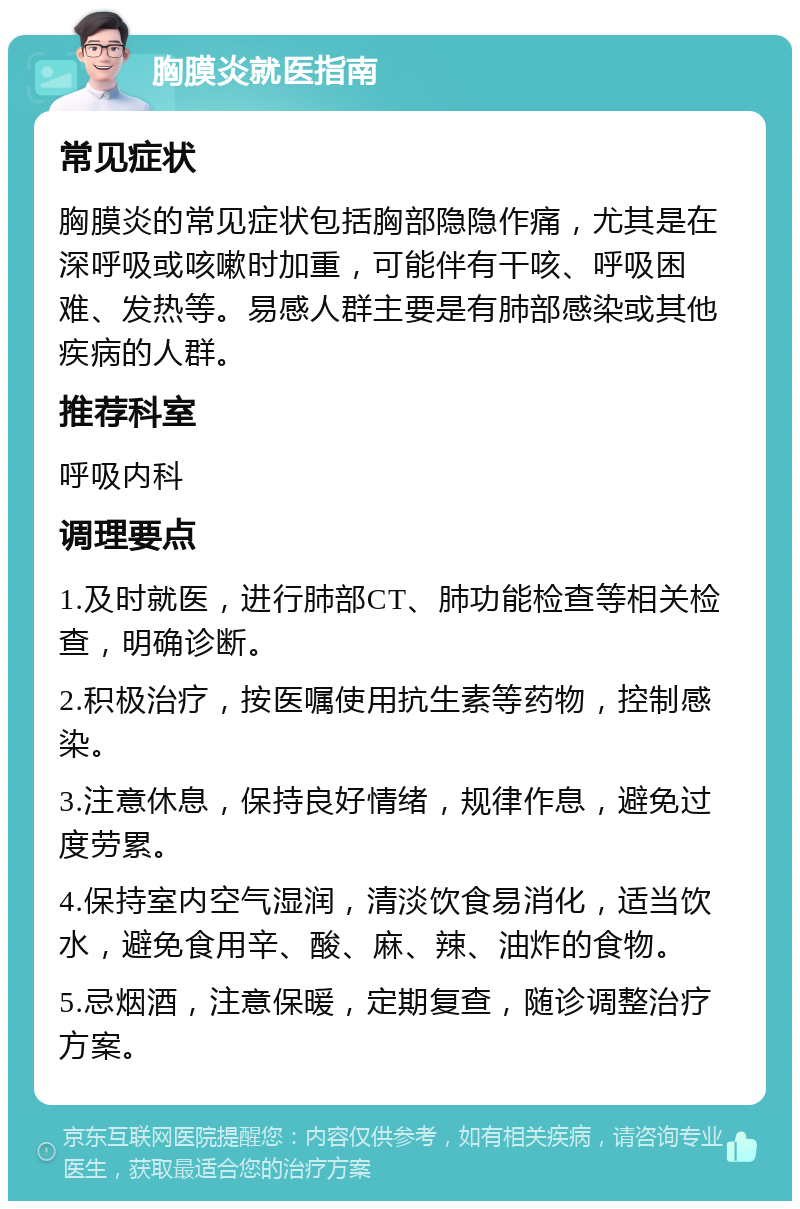 胸膜炎就医指南 常见症状 胸膜炎的常见症状包括胸部隐隐作痛，尤其是在深呼吸或咳嗽时加重，可能伴有干咳、呼吸困难、发热等。易感人群主要是有肺部感染或其他疾病的人群。 推荐科室 呼吸内科 调理要点 1.及时就医，进行肺部CT、肺功能检查等相关检查，明确诊断。 2.积极治疗，按医嘱使用抗生素等药物，控制感染。 3.注意休息，保持良好情绪，规律作息，避免过度劳累。 4.保持室内空气湿润，清淡饮食易消化，适当饮水，避免食用辛、酸、麻、辣、油炸的食物。 5.忌烟酒，注意保暖，定期复查，随诊调整治疗方案。