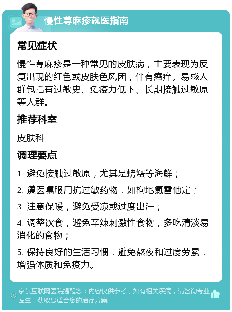 慢性荨麻疹就医指南 常见症状 慢性荨麻疹是一种常见的皮肤病，主要表现为反复出现的红色或皮肤色风团，伴有瘙痒。易感人群包括有过敏史、免疫力低下、长期接触过敏原等人群。 推荐科室 皮肤科 调理要点 1. 避免接触过敏原，尤其是螃蟹等海鲜； 2. 遵医嘱服用抗过敏药物，如枸地氯雷他定； 3. 注意保暖，避免受凉或过度出汗； 4. 调整饮食，避免辛辣刺激性食物，多吃清淡易消化的食物； 5. 保持良好的生活习惯，避免熬夜和过度劳累，增强体质和免疫力。