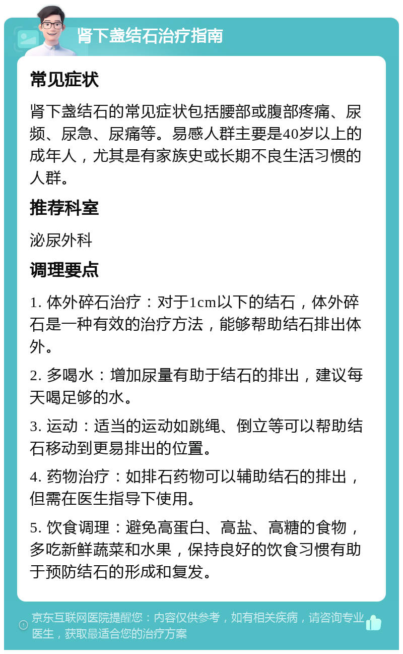 肾下盏结石治疗指南 常见症状 肾下盏结石的常见症状包括腰部或腹部疼痛、尿频、尿急、尿痛等。易感人群主要是40岁以上的成年人，尤其是有家族史或长期不良生活习惯的人群。 推荐科室 泌尿外科 调理要点 1. 体外碎石治疗：对于1cm以下的结石，体外碎石是一种有效的治疗方法，能够帮助结石排出体外。 2. 多喝水：增加尿量有助于结石的排出，建议每天喝足够的水。 3. 运动：适当的运动如跳绳、倒立等可以帮助结石移动到更易排出的位置。 4. 药物治疗：如排石药物可以辅助结石的排出，但需在医生指导下使用。 5. 饮食调理：避免高蛋白、高盐、高糖的食物，多吃新鲜蔬菜和水果，保持良好的饮食习惯有助于预防结石的形成和复发。