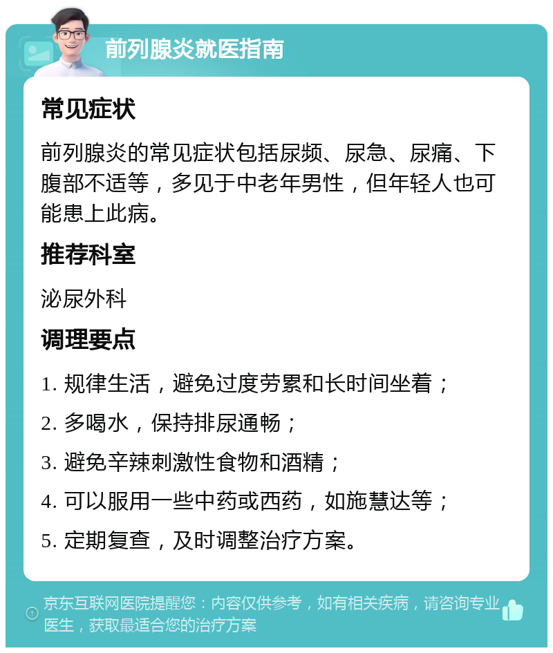 前列腺炎就医指南 常见症状 前列腺炎的常见症状包括尿频、尿急、尿痛、下腹部不适等，多见于中老年男性，但年轻人也可能患上此病。 推荐科室 泌尿外科 调理要点 1. 规律生活，避免过度劳累和长时间坐着； 2. 多喝水，保持排尿通畅； 3. 避免辛辣刺激性食物和酒精； 4. 可以服用一些中药或西药，如施慧达等； 5. 定期复查，及时调整治疗方案。