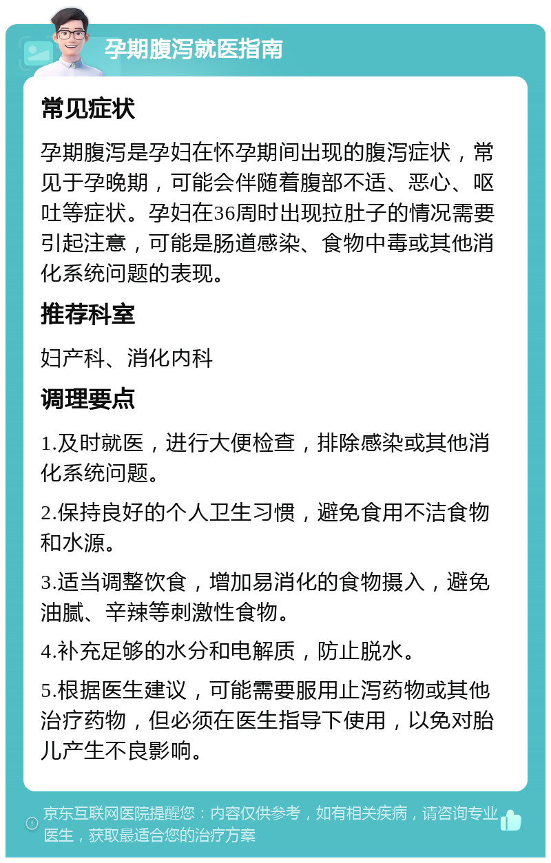 孕期腹泻就医指南 常见症状 孕期腹泻是孕妇在怀孕期间出现的腹泻症状，常见于孕晚期，可能会伴随着腹部不适、恶心、呕吐等症状。孕妇在36周时出现拉肚子的情况需要引起注意，可能是肠道感染、食物中毒或其他消化系统问题的表现。 推荐科室 妇产科、消化内科 调理要点 1.及时就医，进行大便检查，排除感染或其他消化系统问题。 2.保持良好的个人卫生习惯，避免食用不洁食物和水源。 3.适当调整饮食，增加易消化的食物摄入，避免油腻、辛辣等刺激性食物。 4.补充足够的水分和电解质，防止脱水。 5.根据医生建议，可能需要服用止泻药物或其他治疗药物，但必须在医生指导下使用，以免对胎儿产生不良影响。