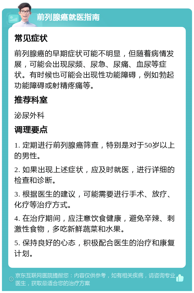 前列腺癌就医指南 常见症状 前列腺癌的早期症状可能不明显，但随着病情发展，可能会出现尿频、尿急、尿痛、血尿等症状。有时候也可能会出现性功能障碍，例如勃起功能障碍或射精疼痛等。 推荐科室 泌尿外科 调理要点 1. 定期进行前列腺癌筛查，特别是对于50岁以上的男性。 2. 如果出现上述症状，应及时就医，进行详细的检查和诊断。 3. 根据医生的建议，可能需要进行手术、放疗、化疗等治疗方式。 4. 在治疗期间，应注意饮食健康，避免辛辣、刺激性食物，多吃新鲜蔬菜和水果。 5. 保持良好的心态，积极配合医生的治疗和康复计划。