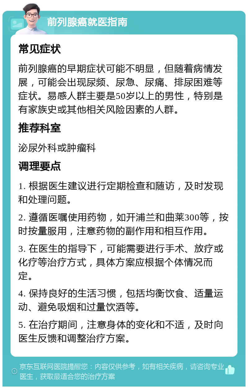 前列腺癌就医指南 常见症状 前列腺癌的早期症状可能不明显，但随着病情发展，可能会出现尿频、尿急、尿痛、排尿困难等症状。易感人群主要是50岁以上的男性，特别是有家族史或其他相关风险因素的人群。 推荐科室 泌尿外科或肿瘤科 调理要点 1. 根据医生建议进行定期检查和随访，及时发现和处理问题。 2. 遵循医嘱使用药物，如开浦兰和曲莱300等，按时按量服用，注意药物的副作用和相互作用。 3. 在医生的指导下，可能需要进行手术、放疗或化疗等治疗方式，具体方案应根据个体情况而定。 4. 保持良好的生活习惯，包括均衡饮食、适量运动、避免吸烟和过量饮酒等。 5. 在治疗期间，注意身体的变化和不适，及时向医生反馈和调整治疗方案。