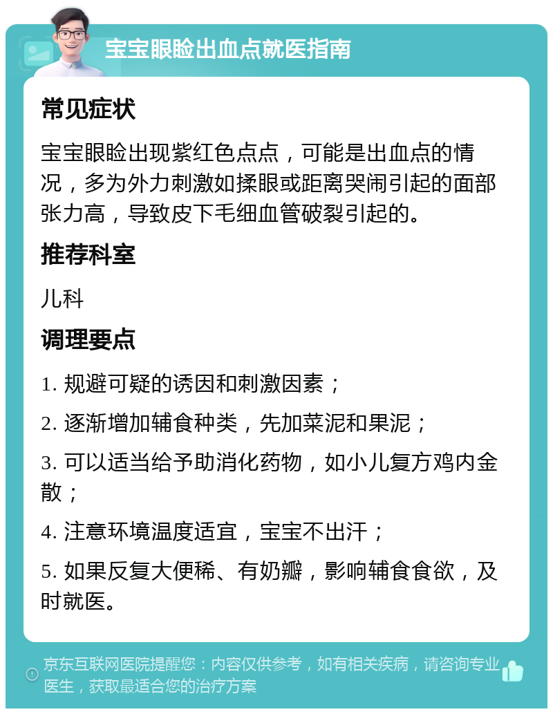 宝宝眼睑出血点就医指南 常见症状 宝宝眼睑出现紫红色点点，可能是出血点的情况，多为外力刺激如揉眼或距离哭闹引起的面部张力高，导致皮下毛细血管破裂引起的。 推荐科室 儿科 调理要点 1. 规避可疑的诱因和刺激因素； 2. 逐渐增加辅食种类，先加菜泥和果泥； 3. 可以适当给予助消化药物，如小儿复方鸡内金散； 4. 注意环境温度适宜，宝宝不出汗； 5. 如果反复大便稀、有奶瓣，影响辅食食欲，及时就医。