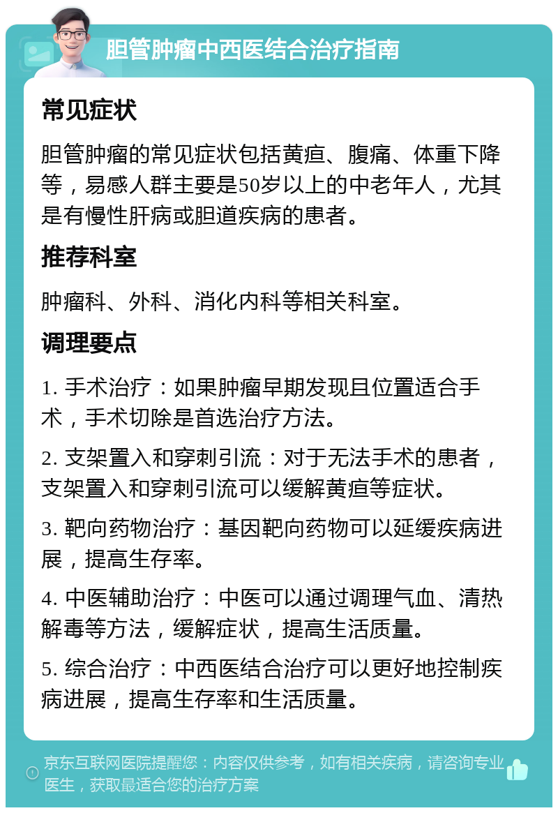 胆管肿瘤中西医结合治疗指南 常见症状 胆管肿瘤的常见症状包括黄疸、腹痛、体重下降等，易感人群主要是50岁以上的中老年人，尤其是有慢性肝病或胆道疾病的患者。 推荐科室 肿瘤科、外科、消化内科等相关科室。 调理要点 1. 手术治疗：如果肿瘤早期发现且位置适合手术，手术切除是首选治疗方法。 2. 支架置入和穿刺引流：对于无法手术的患者，支架置入和穿刺引流可以缓解黄疸等症状。 3. 靶向药物治疗：基因靶向药物可以延缓疾病进展，提高生存率。 4. 中医辅助治疗：中医可以通过调理气血、清热解毒等方法，缓解症状，提高生活质量。 5. 综合治疗：中西医结合治疗可以更好地控制疾病进展，提高生存率和生活质量。