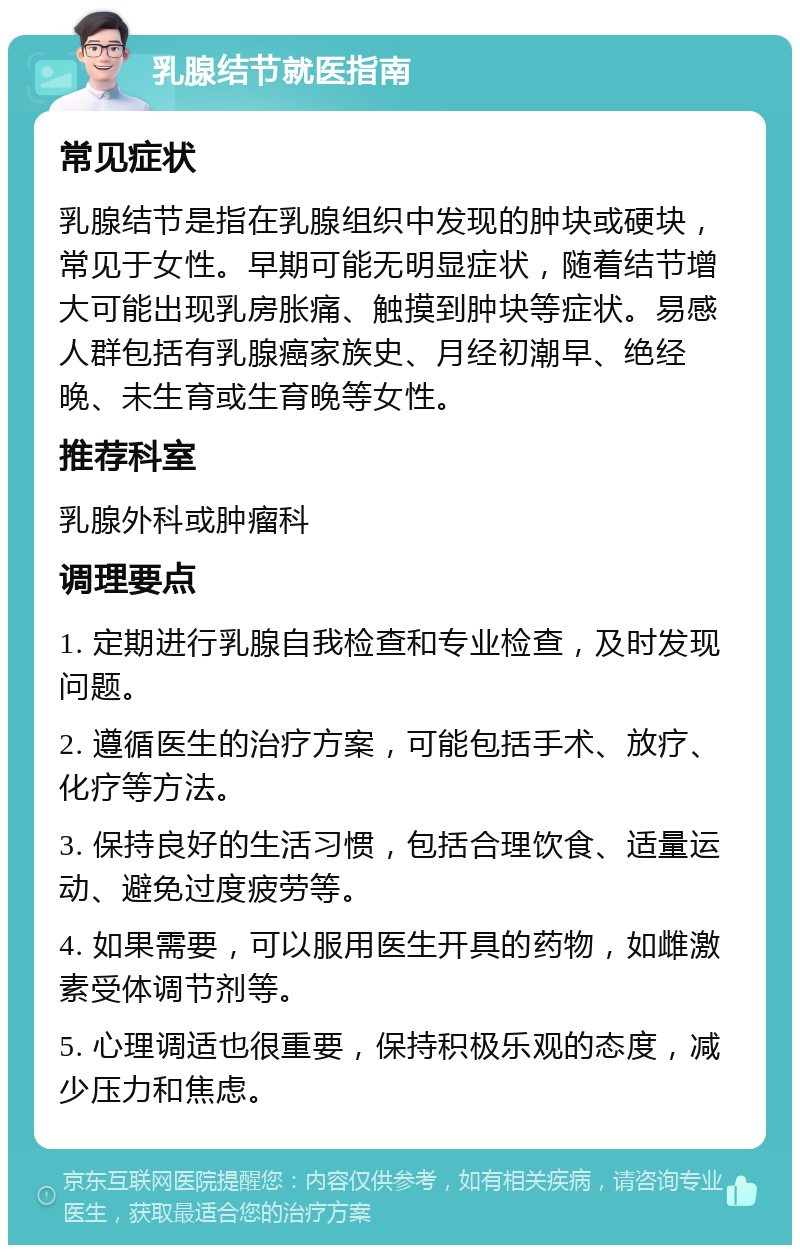 乳腺结节就医指南 常见症状 乳腺结节是指在乳腺组织中发现的肿块或硬块，常见于女性。早期可能无明显症状，随着结节增大可能出现乳房胀痛、触摸到肿块等症状。易感人群包括有乳腺癌家族史、月经初潮早、绝经晚、未生育或生育晚等女性。 推荐科室 乳腺外科或肿瘤科 调理要点 1. 定期进行乳腺自我检查和专业检查，及时发现问题。 2. 遵循医生的治疗方案，可能包括手术、放疗、化疗等方法。 3. 保持良好的生活习惯，包括合理饮食、适量运动、避免过度疲劳等。 4. 如果需要，可以服用医生开具的药物，如雌激素受体调节剂等。 5. 心理调适也很重要，保持积极乐观的态度，减少压力和焦虑。