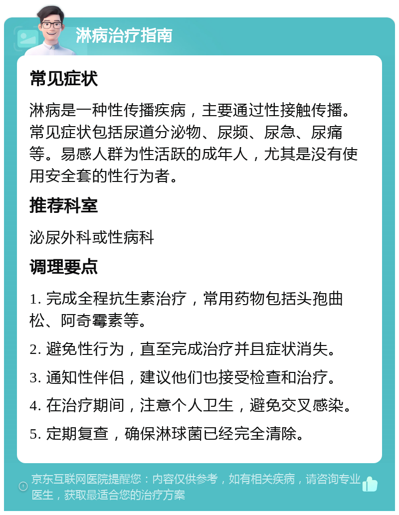 淋病治疗指南 常见症状 淋病是一种性传播疾病，主要通过性接触传播。常见症状包括尿道分泌物、尿频、尿急、尿痛等。易感人群为性活跃的成年人，尤其是没有使用安全套的性行为者。 推荐科室 泌尿外科或性病科 调理要点 1. 完成全程抗生素治疗，常用药物包括头孢曲松、阿奇霉素等。 2. 避免性行为，直至完成治疗并且症状消失。 3. 通知性伴侣，建议他们也接受检查和治疗。 4. 在治疗期间，注意个人卫生，避免交叉感染。 5. 定期复查，确保淋球菌已经完全清除。