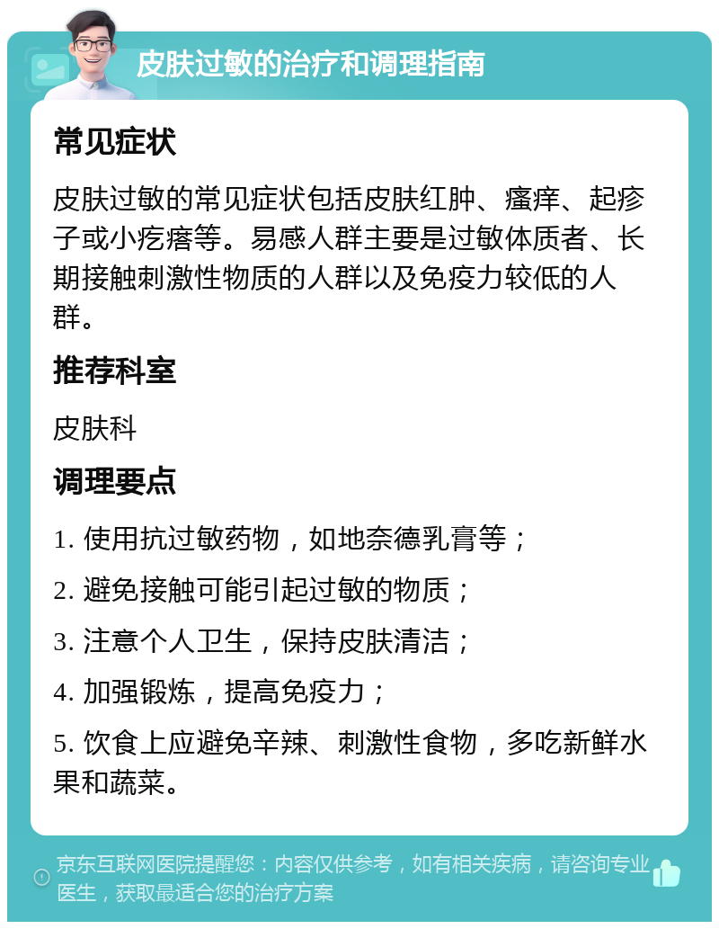 皮肤过敏的治疗和调理指南 常见症状 皮肤过敏的常见症状包括皮肤红肿、瘙痒、起疹子或小疙瘩等。易感人群主要是过敏体质者、长期接触刺激性物质的人群以及免疫力较低的人群。 推荐科室 皮肤科 调理要点 1. 使用抗过敏药物，如地奈德乳膏等； 2. 避免接触可能引起过敏的物质； 3. 注意个人卫生，保持皮肤清洁； 4. 加强锻炼，提高免疫力； 5. 饮食上应避免辛辣、刺激性食物，多吃新鲜水果和蔬菜。