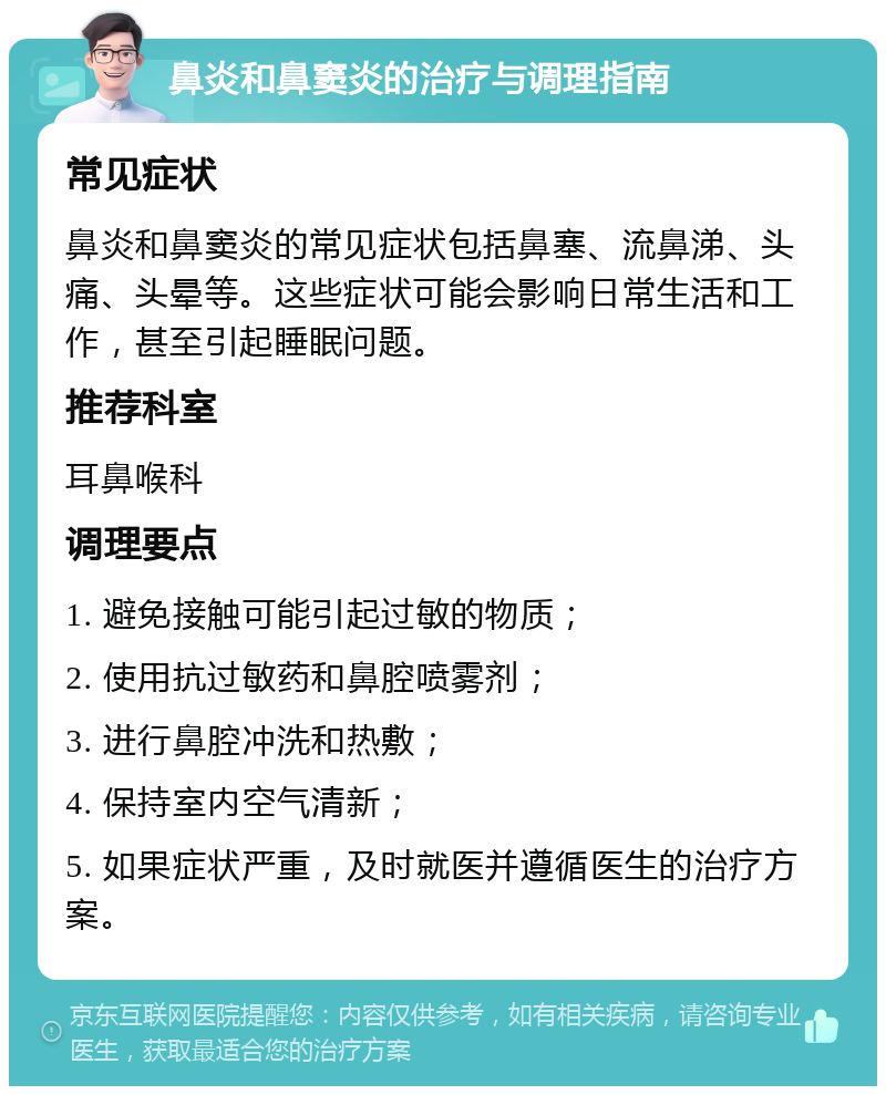 鼻炎和鼻窦炎的治疗与调理指南 常见症状 鼻炎和鼻窦炎的常见症状包括鼻塞、流鼻涕、头痛、头晕等。这些症状可能会影响日常生活和工作，甚至引起睡眠问题。 推荐科室 耳鼻喉科 调理要点 1. 避免接触可能引起过敏的物质； 2. 使用抗过敏药和鼻腔喷雾剂； 3. 进行鼻腔冲洗和热敷； 4. 保持室内空气清新； 5. 如果症状严重，及时就医并遵循医生的治疗方案。