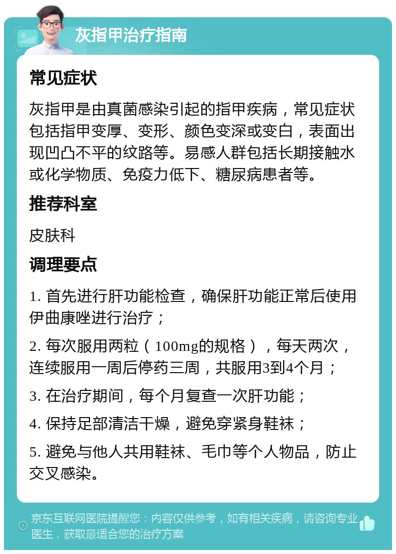 灰指甲治疗指南 常见症状 灰指甲是由真菌感染引起的指甲疾病，常见症状包括指甲变厚、变形、颜色变深或变白，表面出现凹凸不平的纹路等。易感人群包括长期接触水或化学物质、免疫力低下、糖尿病患者等。 推荐科室 皮肤科 调理要点 1. 首先进行肝功能检查，确保肝功能正常后使用伊曲康唑进行治疗； 2. 每次服用两粒（100mg的规格），每天两次，连续服用一周后停药三周，共服用3到4个月； 3. 在治疗期间，每个月复查一次肝功能； 4. 保持足部清洁干燥，避免穿紧身鞋袜； 5. 避免与他人共用鞋袜、毛巾等个人物品，防止交叉感染。