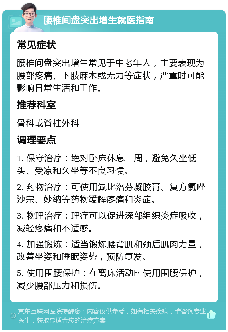 腰椎间盘突出增生就医指南 常见症状 腰椎间盘突出增生常见于中老年人，主要表现为腰部疼痛、下肢麻木或无力等症状，严重时可能影响日常生活和工作。 推荐科室 骨科或脊柱外科 调理要点 1. 保守治疗：绝对卧床休息三周，避免久坐低头、受凉和久坐等不良习惯。 2. 药物治疗：可使用氟比洛芬凝胶膏、复方氯唑沙宗、妙纳等药物缓解疼痛和炎症。 3. 物理治疗：理疗可以促进深部组织炎症吸收，减轻疼痛和不适感。 4. 加强锻炼：适当锻炼腰背肌和颈后肌肉力量，改善坐姿和睡眠姿势，预防复发。 5. 使用围腰保护：在离床活动时使用围腰保护，减少腰部压力和损伤。