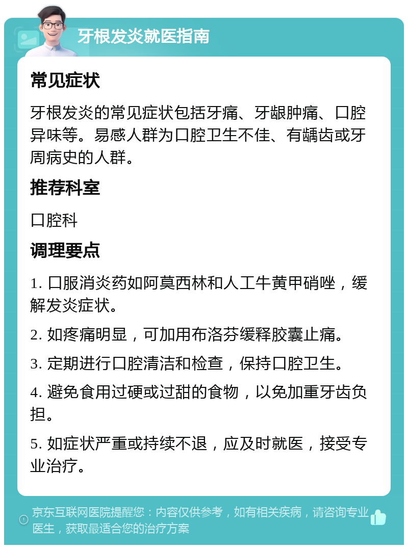 牙根发炎就医指南 常见症状 牙根发炎的常见症状包括牙痛、牙龈肿痛、口腔异味等。易感人群为口腔卫生不佳、有龋齿或牙周病史的人群。 推荐科室 口腔科 调理要点 1. 口服消炎药如阿莫西林和人工牛黄甲硝唑，缓解发炎症状。 2. 如疼痛明显，可加用布洛芬缓释胶囊止痛。 3. 定期进行口腔清洁和检查，保持口腔卫生。 4. 避免食用过硬或过甜的食物，以免加重牙齿负担。 5. 如症状严重或持续不退，应及时就医，接受专业治疗。