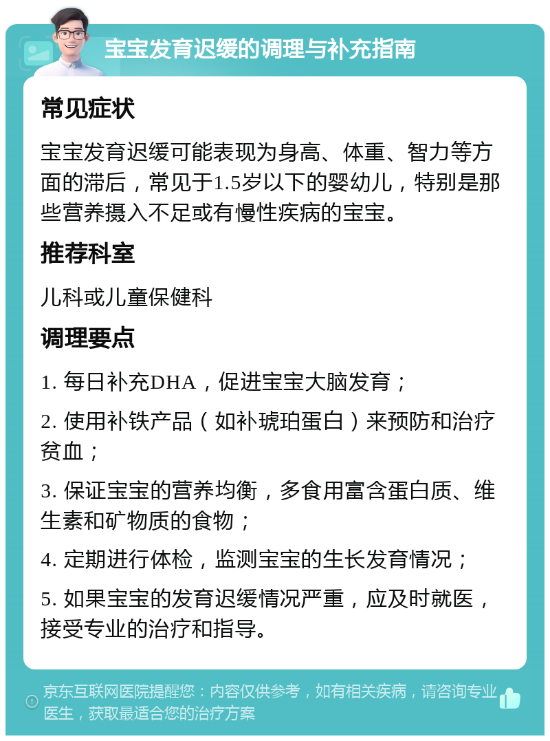 宝宝发育迟缓的调理与补充指南 常见症状 宝宝发育迟缓可能表现为身高、体重、智力等方面的滞后，常见于1.5岁以下的婴幼儿，特别是那些营养摄入不足或有慢性疾病的宝宝。 推荐科室 儿科或儿童保健科 调理要点 1. 每日补充DHA，促进宝宝大脑发育； 2. 使用补铁产品（如补琥珀蛋白）来预防和治疗贫血； 3. 保证宝宝的营养均衡，多食用富含蛋白质、维生素和矿物质的食物； 4. 定期进行体检，监测宝宝的生长发育情况； 5. 如果宝宝的发育迟缓情况严重，应及时就医，接受专业的治疗和指导。