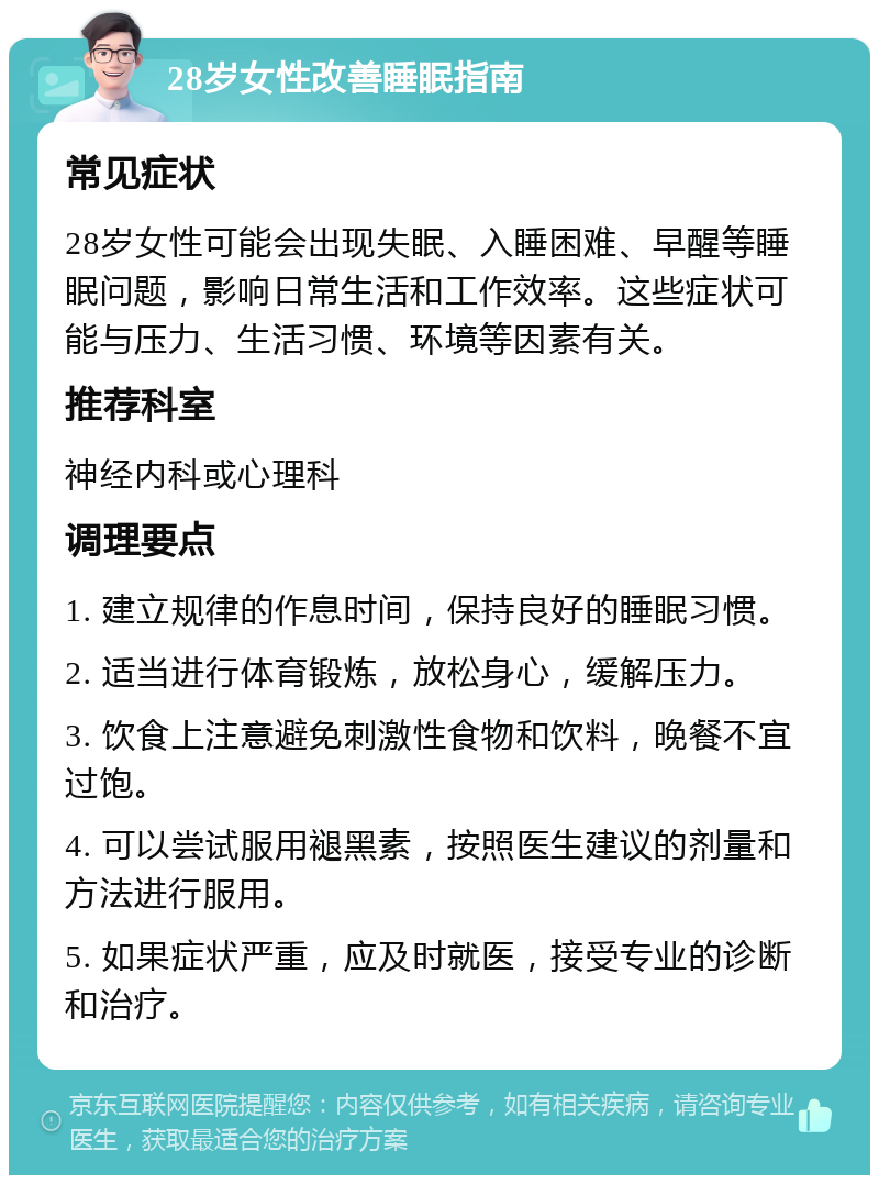 28岁女性改善睡眠指南 常见症状 28岁女性可能会出现失眠、入睡困难、早醒等睡眠问题，影响日常生活和工作效率。这些症状可能与压力、生活习惯、环境等因素有关。 推荐科室 神经内科或心理科 调理要点 1. 建立规律的作息时间，保持良好的睡眠习惯。 2. 适当进行体育锻炼，放松身心，缓解压力。 3. 饮食上注意避免刺激性食物和饮料，晚餐不宜过饱。 4. 可以尝试服用褪黑素，按照医生建议的剂量和方法进行服用。 5. 如果症状严重，应及时就医，接受专业的诊断和治疗。