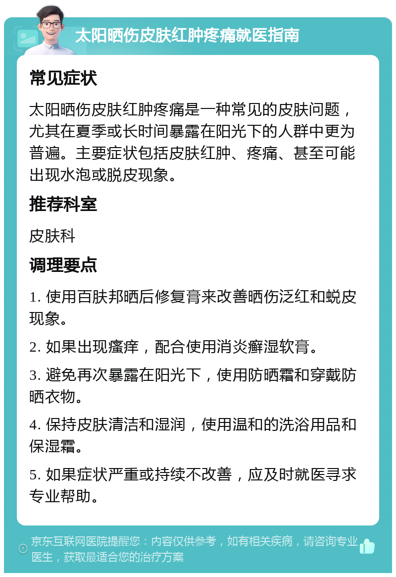 太阳晒伤皮肤红肿疼痛就医指南 常见症状 太阳晒伤皮肤红肿疼痛是一种常见的皮肤问题，尤其在夏季或长时间暴露在阳光下的人群中更为普遍。主要症状包括皮肤红肿、疼痛、甚至可能出现水泡或脱皮现象。 推荐科室 皮肤科 调理要点 1. 使用百肤邦晒后修复膏来改善晒伤泛红和蜕皮现象。 2. 如果出现瘙痒，配合使用消炎癣湿软膏。 3. 避免再次暴露在阳光下，使用防晒霜和穿戴防晒衣物。 4. 保持皮肤清洁和湿润，使用温和的洗浴用品和保湿霜。 5. 如果症状严重或持续不改善，应及时就医寻求专业帮助。