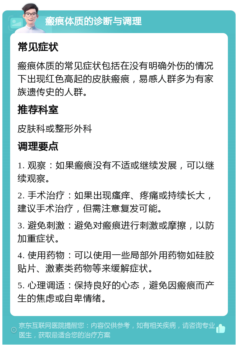 瘢痕体质的诊断与调理 常见症状 瘢痕体质的常见症状包括在没有明确外伤的情况下出现红色高起的皮肤瘢痕，易感人群多为有家族遗传史的人群。 推荐科室 皮肤科或整形外科 调理要点 1. 观察：如果瘢痕没有不适或继续发展，可以继续观察。 2. 手术治疗：如果出现瘙痒、疼痛或持续长大，建议手术治疗，但需注意复发可能。 3. 避免刺激：避免对瘢痕进行刺激或摩擦，以防加重症状。 4. 使用药物：可以使用一些局部外用药物如硅胶贴片、激素类药物等来缓解症状。 5. 心理调适：保持良好的心态，避免因瘢痕而产生的焦虑或自卑情绪。