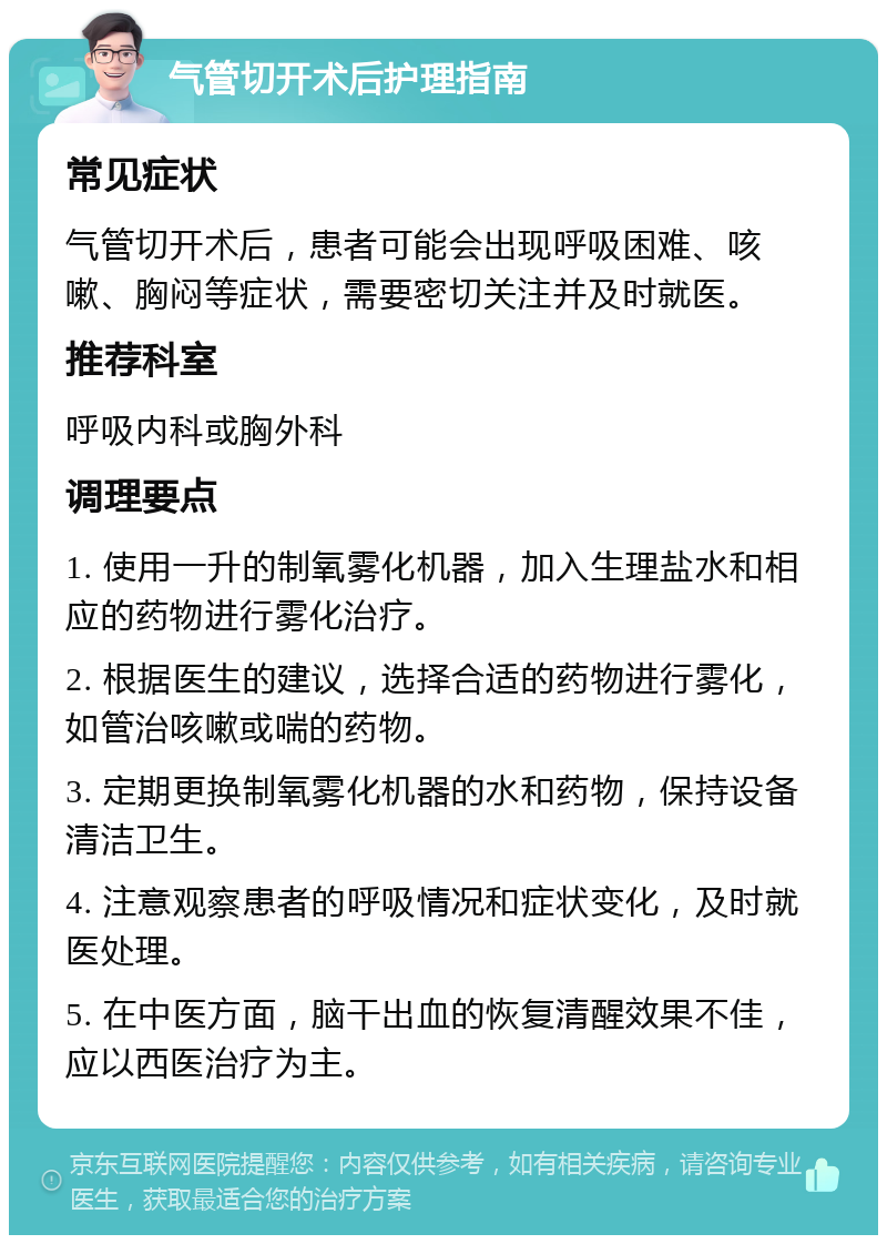 气管切开术后护理指南 常见症状 气管切开术后，患者可能会出现呼吸困难、咳嗽、胸闷等症状，需要密切关注并及时就医。 推荐科室 呼吸内科或胸外科 调理要点 1. 使用一升的制氧雾化机器，加入生理盐水和相应的药物进行雾化治疗。 2. 根据医生的建议，选择合适的药物进行雾化，如管治咳嗽或喘的药物。 3. 定期更换制氧雾化机器的水和药物，保持设备清洁卫生。 4. 注意观察患者的呼吸情况和症状变化，及时就医处理。 5. 在中医方面，脑干出血的恢复清醒效果不佳，应以西医治疗为主。