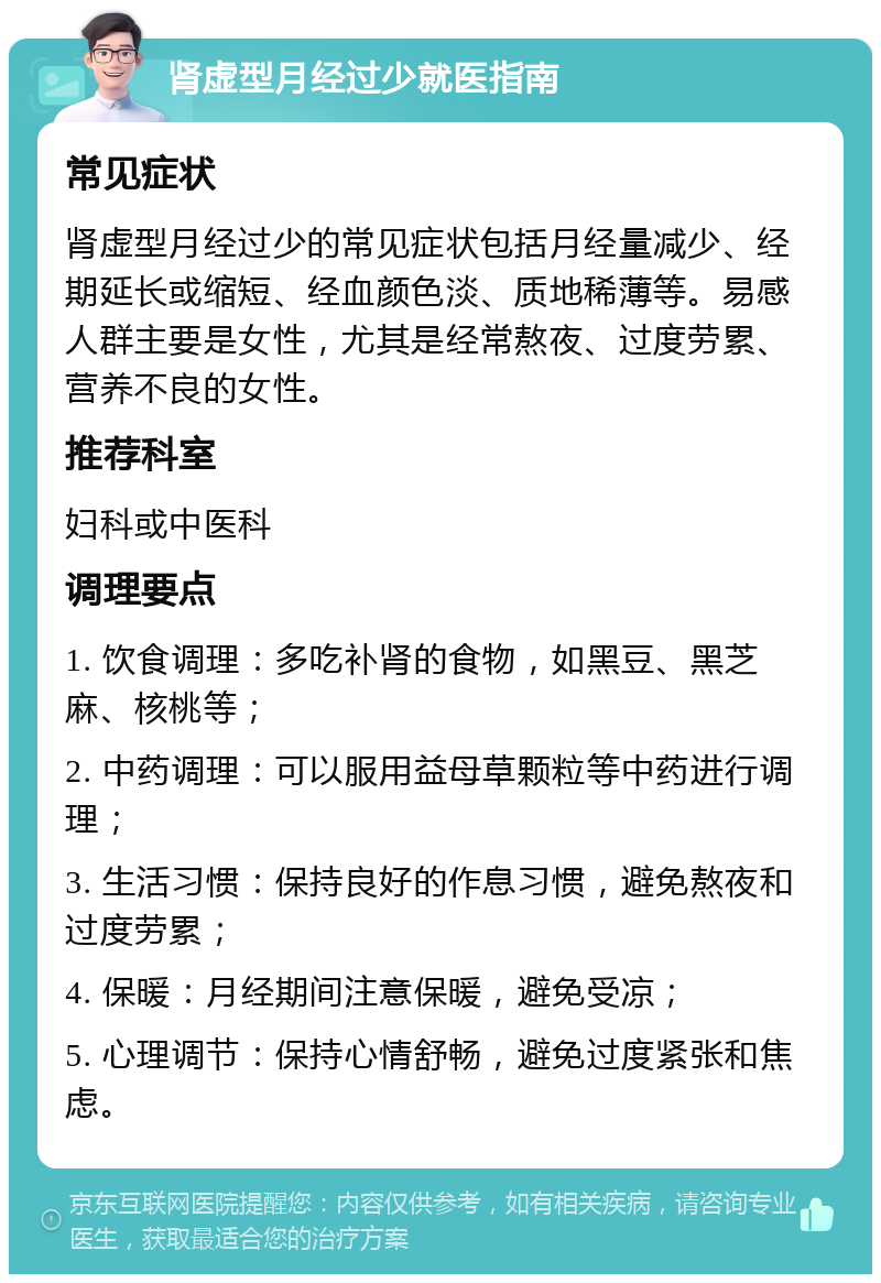 肾虚型月经过少就医指南 常见症状 肾虚型月经过少的常见症状包括月经量减少、经期延长或缩短、经血颜色淡、质地稀薄等。易感人群主要是女性，尤其是经常熬夜、过度劳累、营养不良的女性。 推荐科室 妇科或中医科 调理要点 1. 饮食调理：多吃补肾的食物，如黑豆、黑芝麻、核桃等； 2. 中药调理：可以服用益母草颗粒等中药进行调理； 3. 生活习惯：保持良好的作息习惯，避免熬夜和过度劳累； 4. 保暖：月经期间注意保暖，避免受凉； 5. 心理调节：保持心情舒畅，避免过度紧张和焦虑。