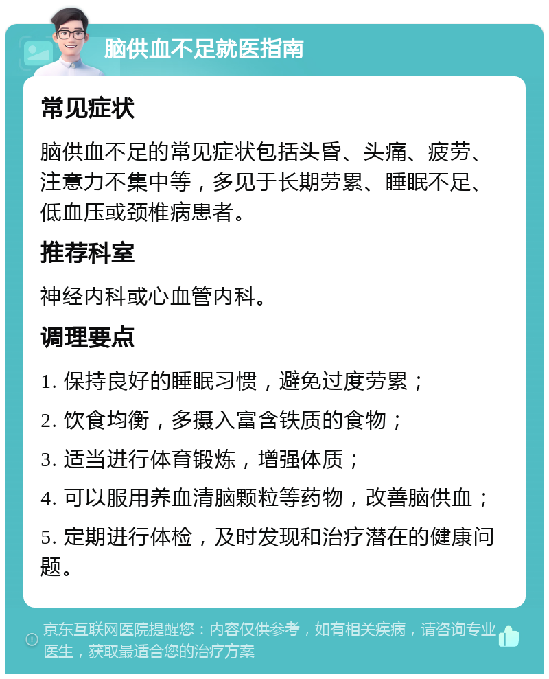 脑供血不足就医指南 常见症状 脑供血不足的常见症状包括头昏、头痛、疲劳、注意力不集中等，多见于长期劳累、睡眠不足、低血压或颈椎病患者。 推荐科室 神经内科或心血管内科。 调理要点 1. 保持良好的睡眠习惯，避免过度劳累； 2. 饮食均衡，多摄入富含铁质的食物； 3. 适当进行体育锻炼，增强体质； 4. 可以服用养血清脑颗粒等药物，改善脑供血； 5. 定期进行体检，及时发现和治疗潜在的健康问题。