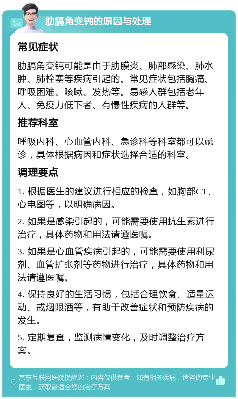 肋膈角变钝的原因与处理 常见症状 肋膈角变钝可能是由于肋膜炎、肺部感染、肺水肿、肺栓塞等疾病引起的。常见症状包括胸痛、呼吸困难、咳嗽、发热等。易感人群包括老年人、免疫力低下者、有慢性疾病的人群等。 推荐科室 呼吸内科、心血管内科、急诊科等科室都可以就诊，具体根据病因和症状选择合适的科室。 调理要点 1. 根据医生的建议进行相应的检查，如胸部CT、心电图等，以明确病因。 2. 如果是感染引起的，可能需要使用抗生素进行治疗，具体药物和用法请遵医嘱。 3. 如果是心血管疾病引起的，可能需要使用利尿剂、血管扩张剂等药物进行治疗，具体药物和用法请遵医嘱。 4. 保持良好的生活习惯，包括合理饮食、适量运动、戒烟限酒等，有助于改善症状和预防疾病的发生。 5. 定期复查，监测病情变化，及时调整治疗方案。