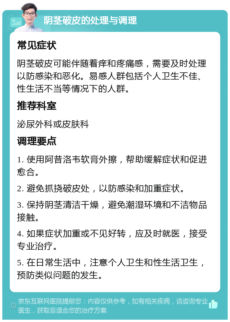 阴茎破皮的处理与调理 常见症状 阴茎破皮可能伴随着痒和疼痛感，需要及时处理以防感染和恶化。易感人群包括个人卫生不佳、性生活不当等情况下的人群。 推荐科室 泌尿外科或皮肤科 调理要点 1. 使用阿昔洛韦软膏外擦，帮助缓解症状和促进愈合。 2. 避免抓挠破皮处，以防感染和加重症状。 3. 保持阴茎清洁干燥，避免潮湿环境和不洁物品接触。 4. 如果症状加重或不见好转，应及时就医，接受专业治疗。 5. 在日常生活中，注意个人卫生和性生活卫生，预防类似问题的发生。