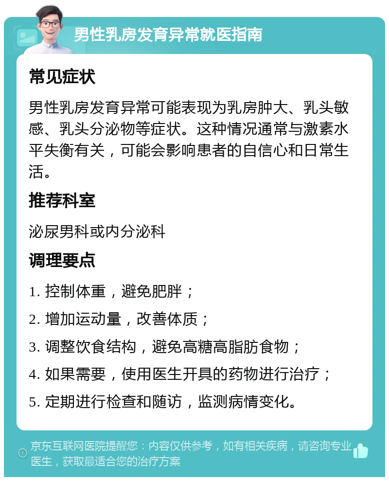 男性乳房发育异常就医指南 常见症状 男性乳房发育异常可能表现为乳房肿大、乳头敏感、乳头分泌物等症状。这种情况通常与激素水平失衡有关，可能会影响患者的自信心和日常生活。 推荐科室 泌尿男科或内分泌科 调理要点 1. 控制体重，避免肥胖； 2. 增加运动量，改善体质； 3. 调整饮食结构，避免高糖高脂肪食物； 4. 如果需要，使用医生开具的药物进行治疗； 5. 定期进行检查和随访，监测病情变化。