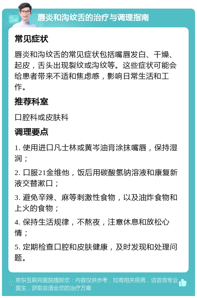 唇炎和沟纹舌的治疗与调理指南 常见症状 唇炎和沟纹舌的常见症状包括嘴唇发白、干燥、起皮，舌头出现裂纹或沟纹等。这些症状可能会给患者带来不适和焦虑感，影响日常生活和工作。 推荐科室 口腔科或皮肤科 调理要点 1. 使用进口凡士林或黄岑油膏涂抹嘴唇，保持湿润； 2. 口服21金维他，饭后用碳酸氢钠溶液和康复新液交替漱口； 3. 避免辛辣、麻等刺激性食物，以及油炸食物和上火的食物； 4. 保持生活规律，不熬夜，注意休息和放松心情； 5. 定期检查口腔和皮肤健康，及时发现和处理问题。