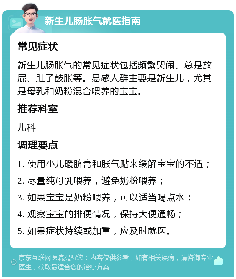 新生儿肠胀气就医指南 常见症状 新生儿肠胀气的常见症状包括频繁哭闹、总是放屁、肚子鼓胀等。易感人群主要是新生儿，尤其是母乳和奶粉混合喂养的宝宝。 推荐科室 儿科 调理要点 1. 使用小儿暖脐膏和胀气贴来缓解宝宝的不适； 2. 尽量纯母乳喂养，避免奶粉喂养； 3. 如果宝宝是奶粉喂养，可以适当喝点水； 4. 观察宝宝的排便情况，保持大便通畅； 5. 如果症状持续或加重，应及时就医。