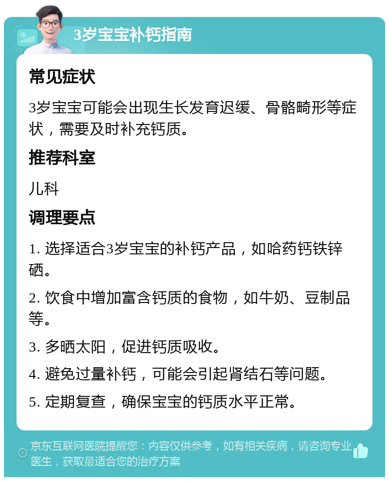 3岁宝宝补钙指南 常见症状 3岁宝宝可能会出现生长发育迟缓、骨骼畸形等症状，需要及时补充钙质。 推荐科室 儿科 调理要点 1. 选择适合3岁宝宝的补钙产品，如哈药钙铁锌硒。 2. 饮食中增加富含钙质的食物，如牛奶、豆制品等。 3. 多晒太阳，促进钙质吸收。 4. 避免过量补钙，可能会引起肾结石等问题。 5. 定期复查，确保宝宝的钙质水平正常。