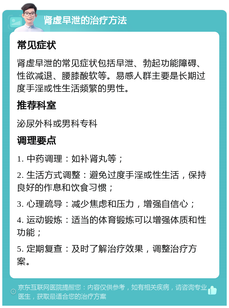 肾虚早泄的治疗方法 常见症状 肾虚早泄的常见症状包括早泄、勃起功能障碍、性欲减退、腰膝酸软等。易感人群主要是长期过度手淫或性生活频繁的男性。 推荐科室 泌尿外科或男科专科 调理要点 1. 中药调理：如补肾丸等； 2. 生活方式调整：避免过度手淫或性生活，保持良好的作息和饮食习惯； 3. 心理疏导：减少焦虑和压力，增强自信心； 4. 运动锻炼：适当的体育锻炼可以增强体质和性功能； 5. 定期复查：及时了解治疗效果，调整治疗方案。