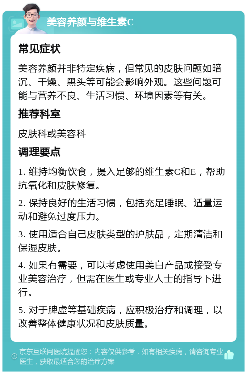 美容养颜与维生素C 常见症状 美容养颜并非特定疾病，但常见的皮肤问题如暗沉、干燥、黑头等可能会影响外观。这些问题可能与营养不良、生活习惯、环境因素等有关。 推荐科室 皮肤科或美容科 调理要点 1. 维持均衡饮食，摄入足够的维生素C和E，帮助抗氧化和皮肤修复。 2. 保持良好的生活习惯，包括充足睡眠、适量运动和避免过度压力。 3. 使用适合自己皮肤类型的护肤品，定期清洁和保湿皮肤。 4. 如果有需要，可以考虑使用美白产品或接受专业美容治疗，但需在医生或专业人士的指导下进行。 5. 对于脾虚等基础疾病，应积极治疗和调理，以改善整体健康状况和皮肤质量。