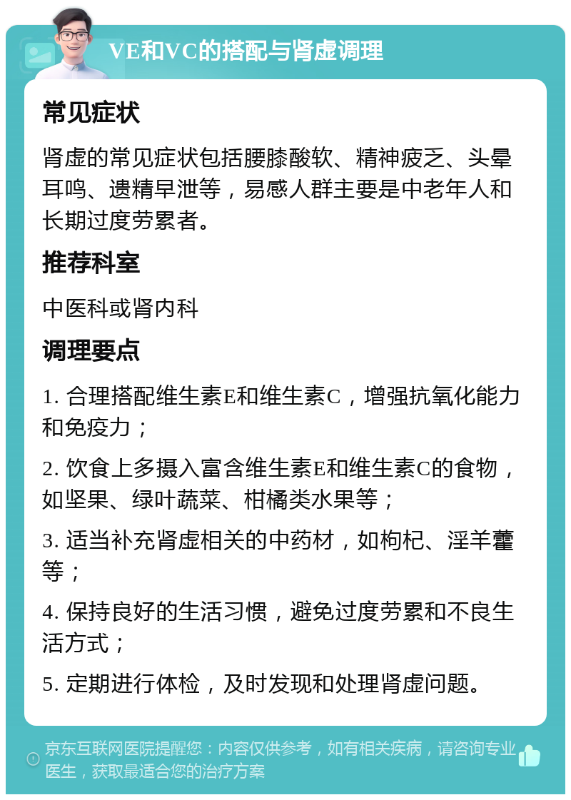 VE和VC的搭配与肾虚调理 常见症状 肾虚的常见症状包括腰膝酸软、精神疲乏、头晕耳鸣、遗精早泄等，易感人群主要是中老年人和长期过度劳累者。 推荐科室 中医科或肾内科 调理要点 1. 合理搭配维生素E和维生素C，增强抗氧化能力和免疫力； 2. 饮食上多摄入富含维生素E和维生素C的食物，如坚果、绿叶蔬菜、柑橘类水果等； 3. 适当补充肾虚相关的中药材，如枸杞、淫羊藿等； 4. 保持良好的生活习惯，避免过度劳累和不良生活方式； 5. 定期进行体检，及时发现和处理肾虚问题。